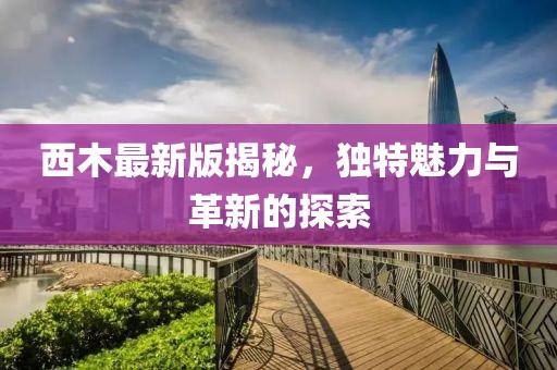 西木最新版揭秘，独特魅力与革新的探索