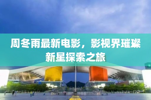 周冬雨最新电影，影视界璀璨新星探索之旅