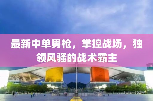 最新中单男枪，掌控战场，独领风骚的战术霸主