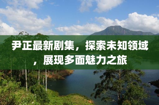尹正最新剧集，探索未知领域，展现多面魅力之旅