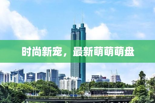 时尚新宠，最新萌萌萌盘