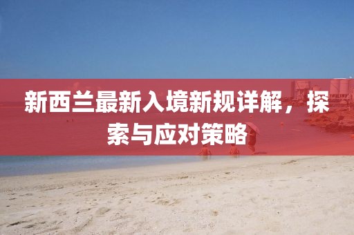 新西兰最新入境新规详解，探索与应对策略