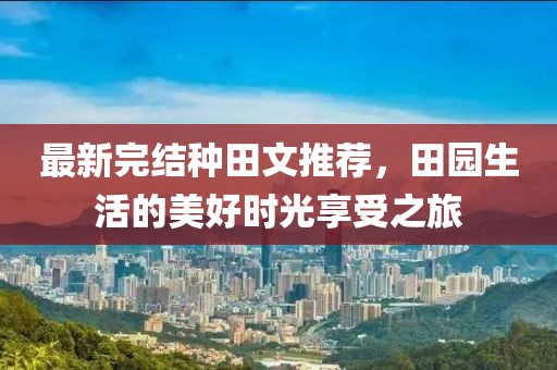 最新完结种田文推荐，田园生活的美好时光享受之旅