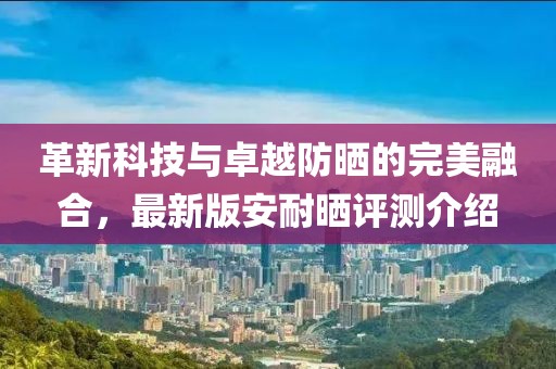 革新科技与卓越防晒的完美融合，最新版安耐晒评测介绍