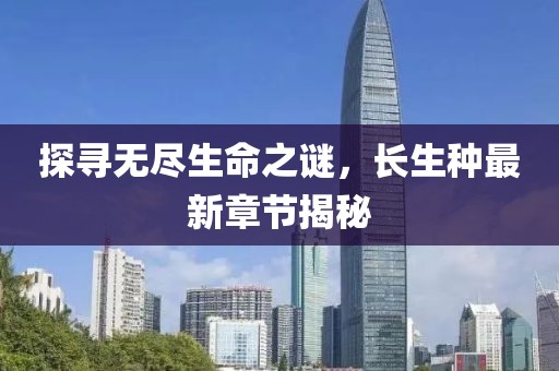 探寻无尽生命之谜，长生种最新章节揭秘