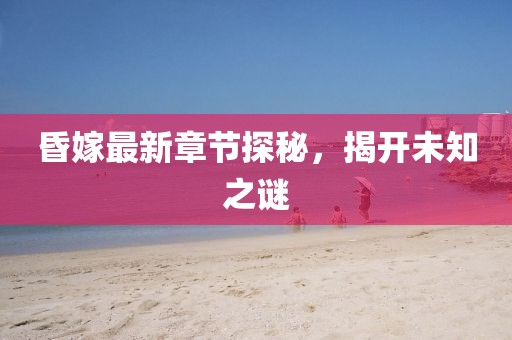 昏嫁最新章节探秘，揭开未知之谜