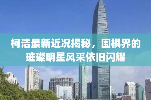 柯洁最新近况揭秘，围棋界的璀璨明星风采依旧闪耀