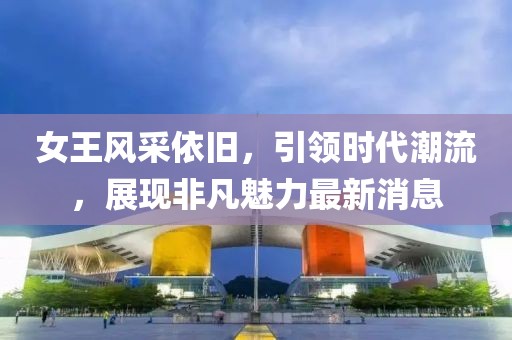 女王风采依旧，引领时代潮流，展现非凡魅力最新消息