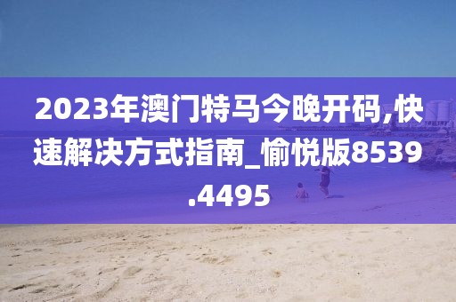 2023年澳门特马今晚开码,快速解决方式指南_愉悦版8539.4495