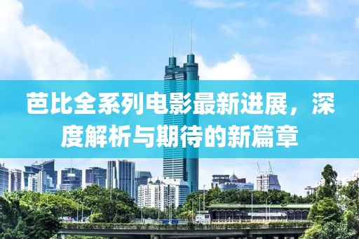 芭比全系列电影最新进展，深度解析与期待的新篇章
