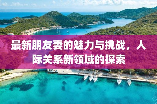 最新朋友妻的魅力与挑战，人际关系新领域的探索