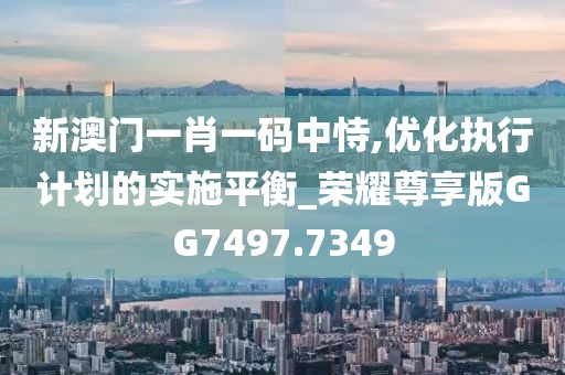 新澳门一肖一码中恃,优化执行计划的实施平衡_荣耀尊享版GG7497.7349