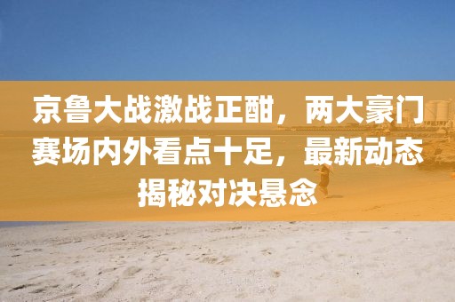 京鲁大战激战正酣，两大豪门赛场内外看点十足，最新动态揭秘对决悬念