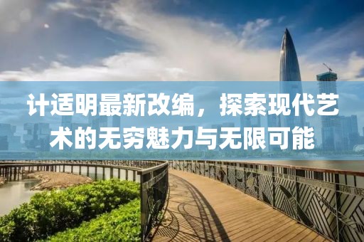 计适明最新改编，探索现代艺术的无穷魅力与无限可能