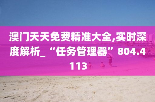 澳门天天免费精准大全,实时深度解析_“任务管理器”804.4113