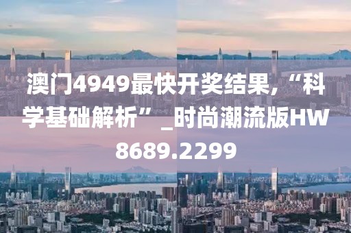 澳门4949最快开奖结果,“科学基础解析”_时尚潮流版HW8689.2299