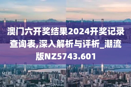 澳门六开奖结果2024开奖记录查询表,深入解析与评析_潮流版NZ5743.601