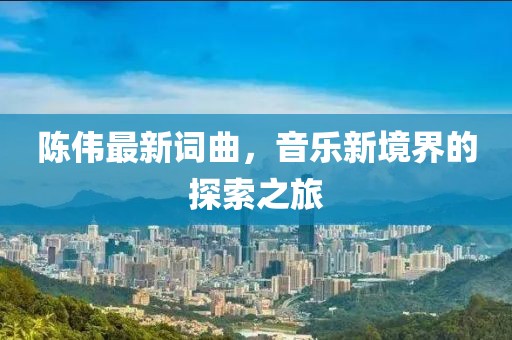 陈伟最新词曲，音乐新境界的探索之旅