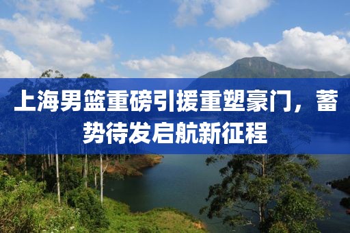 上海男篮重磅引援重塑豪门，蓄势待发启航新征程