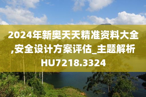 2024年新奥天天精准资料大全,安全设计方案评估_主题解析HU7218.3324