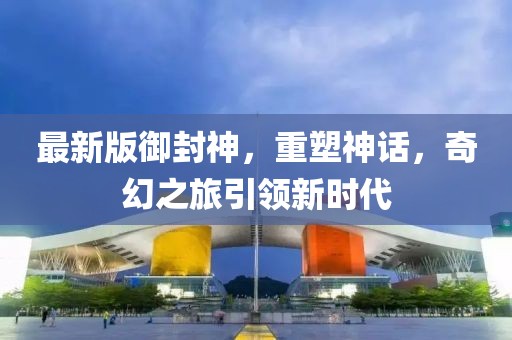 最新版御封神，重塑神话，奇幻之旅引领新时代