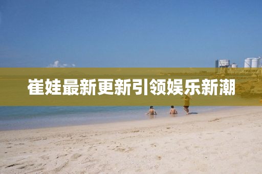 崔娃最新更新引领娱乐新潮