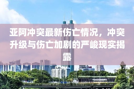 亚阿冲突最新伤亡情况，冲突升级与伤亡加剧的严峻现实揭露