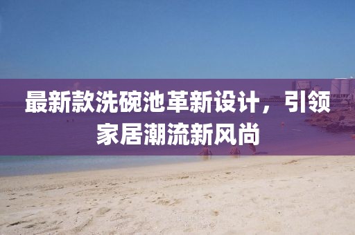 最新款洗碗池革新设计，引领家居潮流新风尚