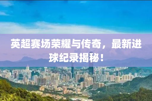 英超赛场荣耀与传奇，最新进球纪录揭秘！