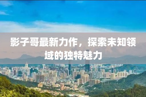 影子哥最新力作，探索未知领域的独特魅力