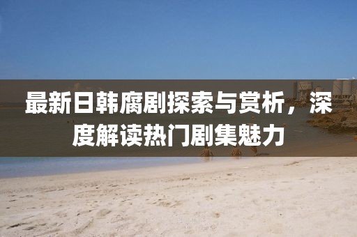 最新日韩腐剧探索与赏析，深度解读热门剧集魅力