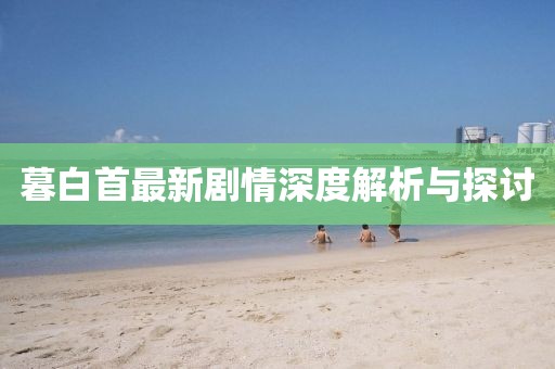 暮白首最新剧情深度解析与探讨