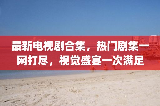 最新电视剧合集，热门剧集一网打尽，视觉盛宴一次满足