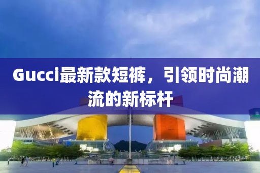 Gucci最新款短裤，引领时尚潮流的新标杆