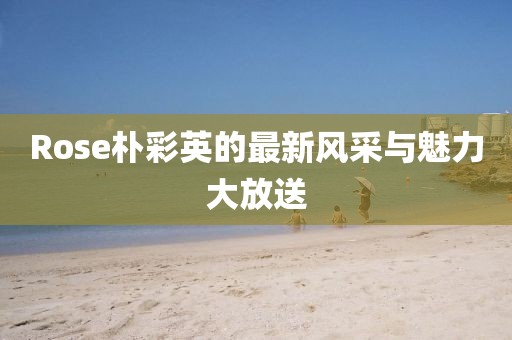 Rose朴彩英的最新风采与魅力大放送