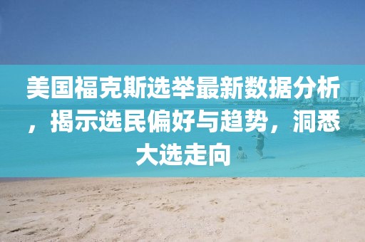 美国福克斯选举最新数据分析，揭示选民偏好与趋势，洞悉大选走向