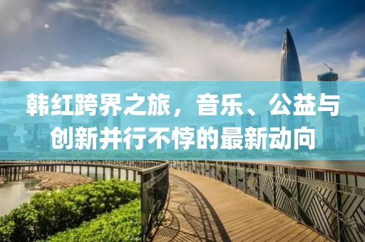 韩红跨界之旅，音乐、公益与创新并行不悖的最新动向
