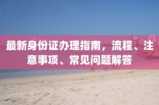 最新身份证办理指南，流程、注意事项、常见问题解答