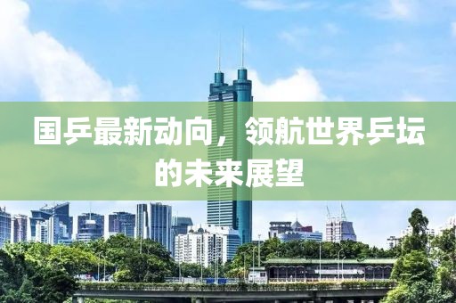 国乒最新动向，领航世界乒坛的未来展望