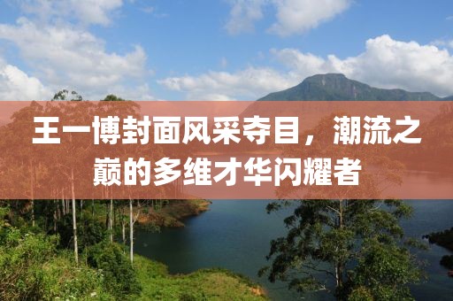王一博封面风采夺目，潮流之巅的多维才华闪耀者