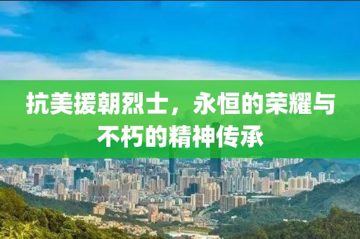 抗美援朝烈士，永恒的荣耀与不朽的精神传承