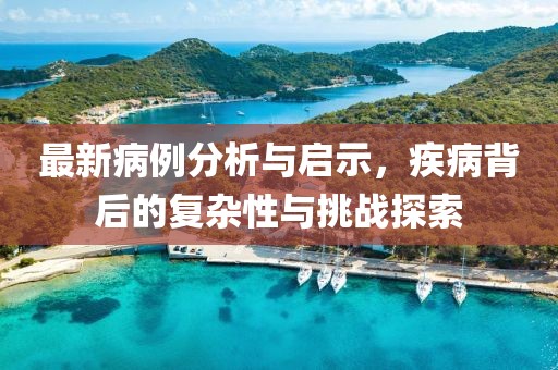 最新病例分析与启示，疾病背后的复杂性与挑战探索