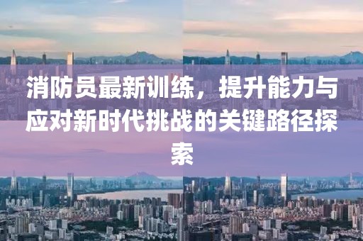 消防员最新训练，提升能力与应对新时代挑战的关键路径探索