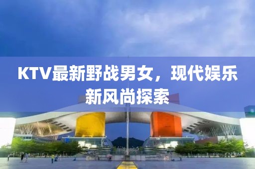 KTV最新野战男女，现代娱乐新风尚探索
