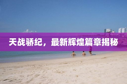 天战骄纪，最新辉煌篇章揭秘