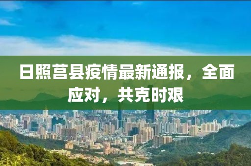 日照莒县疫情最新通报，全面应对，共克时艰