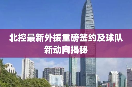 北控最新外援重磅签约及球队新动向揭秘