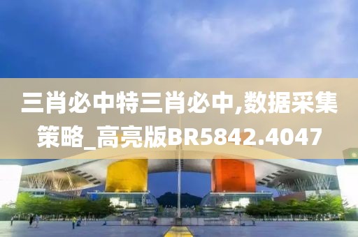 三肖必中特三肖必中,数据采集策略_高亮版BR5842.4047