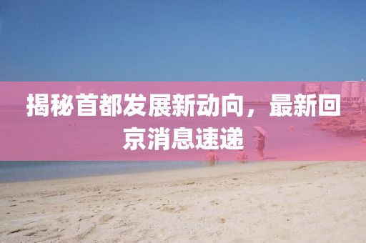 揭秘首都发展新动向，最新回京消息速递