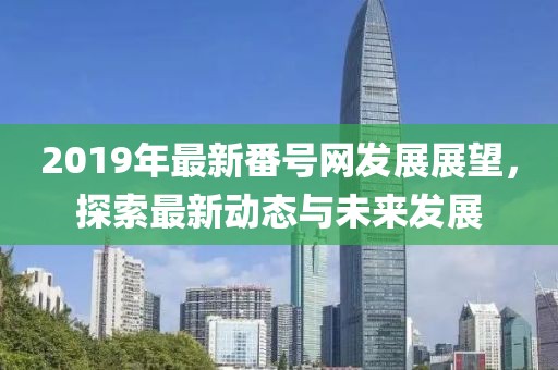 2019年最新番号网发展展望，探索最新动态与未来发展